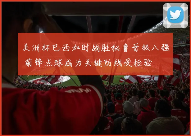 美洲杯巴西加时战胜秘鲁晋级八强 前锋点球成为关键防线受检验