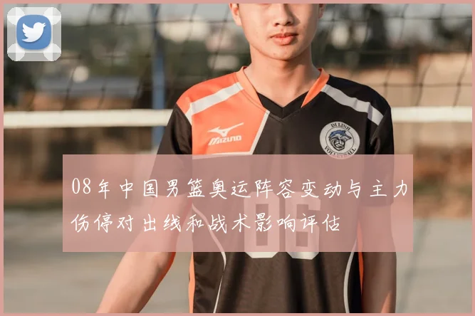 08年中国男篮奥运阵容变动与主力伤停对出线和战术影响评估