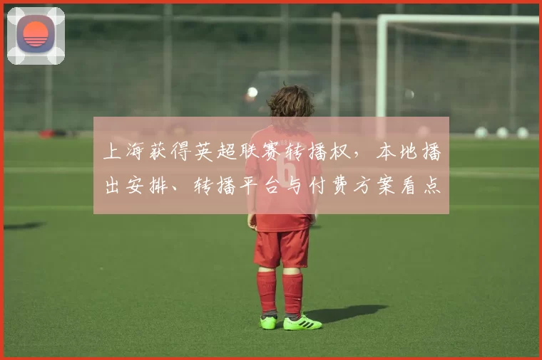 上海获得英超联赛转播权，本地播出安排、转播平台与付费方案看点