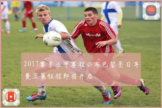 2017赛季法甲赛程公布巴黎圣日耳曼卫冕征程即将开启