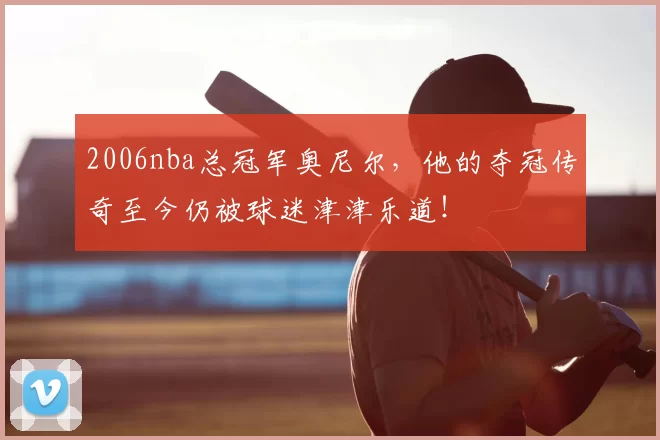 2006nba总冠军奥尼尔，他的夺冠传奇至今仍被球迷津津乐道！