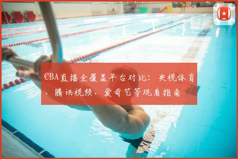 CBA直播全覆盖平台对比：央视体育、腾讯视频、爱奇艺等观看指南