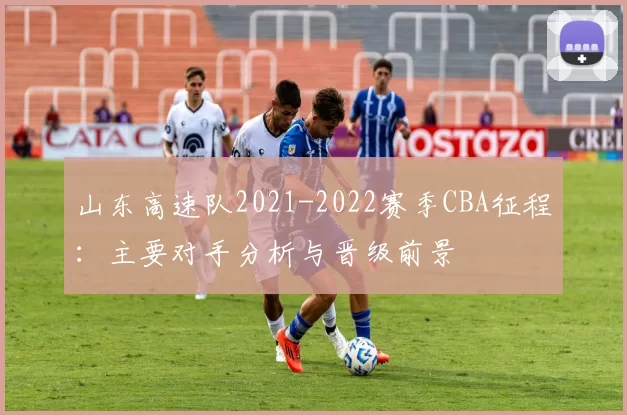 山东高速队2021-2022赛季CBA征程：主要对手分析与晋级前景