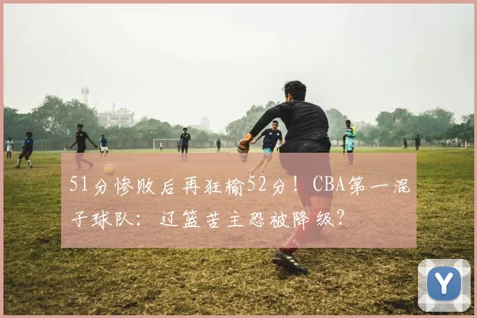 51分惨败后再狂输52分！CBA第一混子球队：辽篮苦主恐被降级？