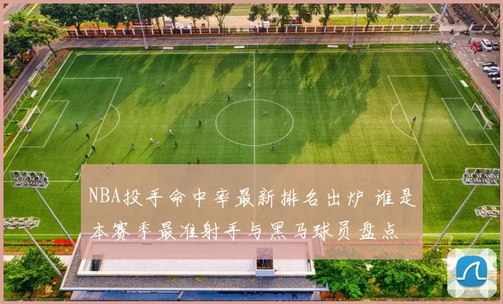 NBA投手命中率最新排名出炉 谁是本赛季最准射手与黑马球员盘点
