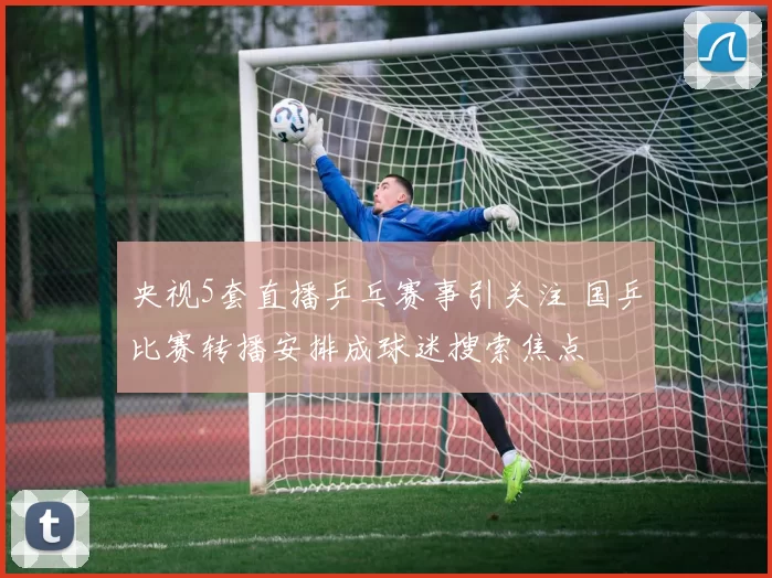 央视5套直播乒乓赛事引关注 国乒比赛转播安排成球迷搜索焦点