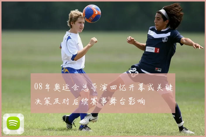 08年奥运会总导演回忆开幕式关键决策及对后续赛事舞台影响