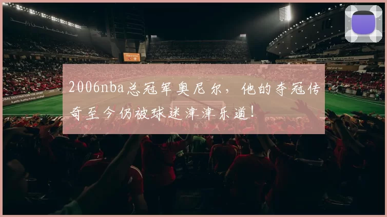 2006nba总冠军奥尼尔，他的夺冠传奇至今仍被球迷津津乐道！