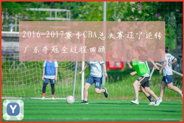 2016-2017赛季CBA总决赛辽宁逆转广东夺冠全过程回顾