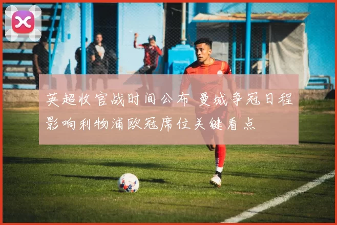 英超收官战时间公布 曼城争冠日程影响利物浦欧冠席位关键看点