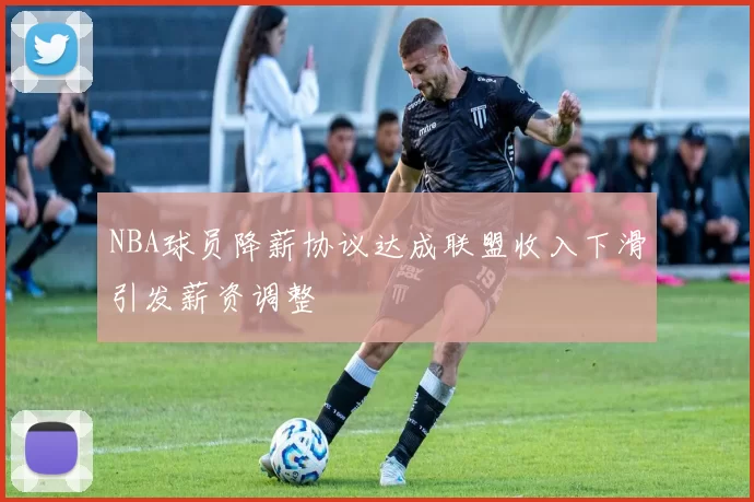 NBA球员降薪协议达成联盟收入下滑引发薪资调整