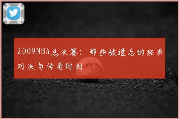 2009NBA总决赛：那些被遗忘的经典对决与传奇时刻