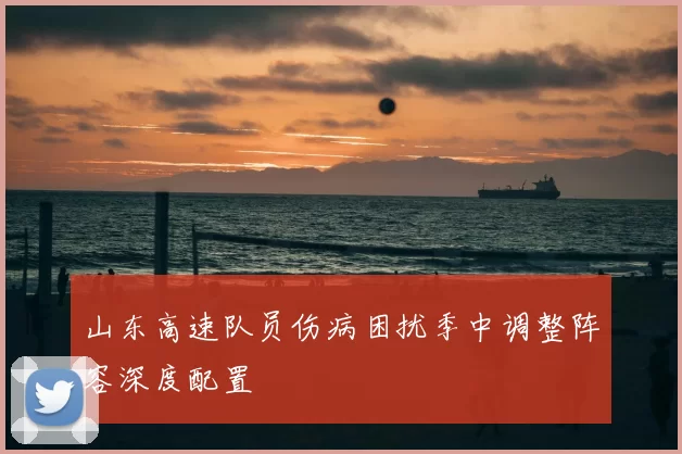 山东高速队员伤病困扰季中调整阵容深度配置