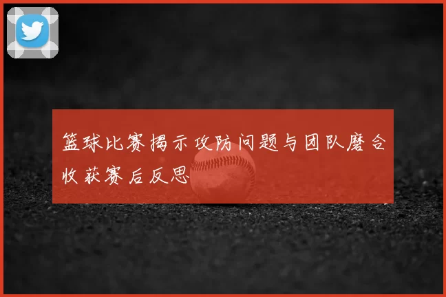 篮球比赛揭示攻防问题与团队磨合收获赛后反思