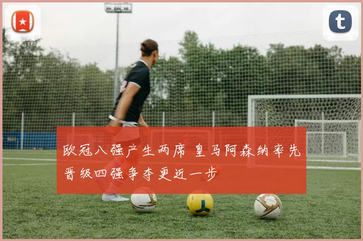 欧冠八强产生两席 皇马阿森纳率先晋级四强争夺更近一步