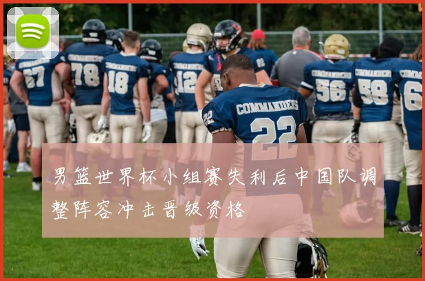 男篮世界杯小组赛失利后中国队调整阵容冲击晋级资格