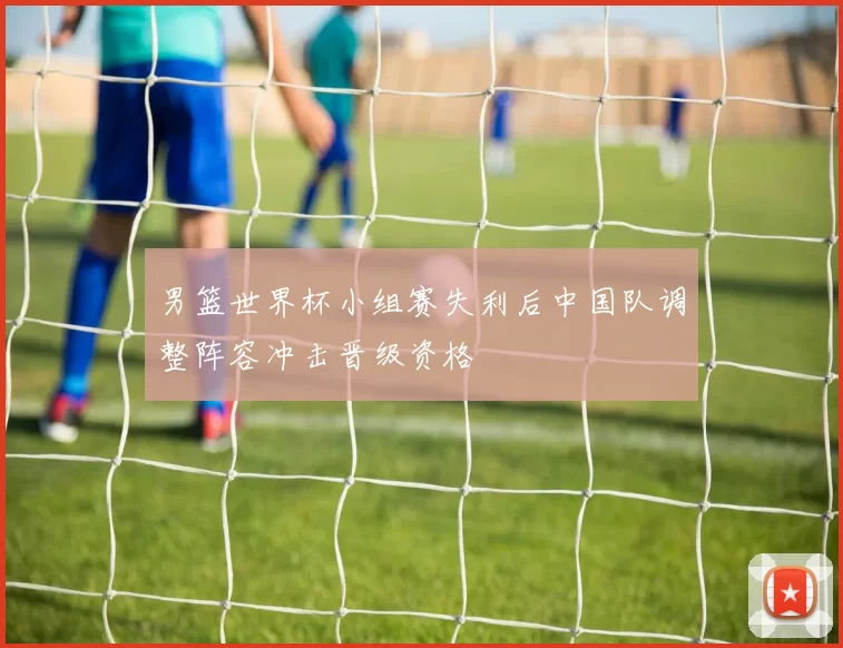 男篮世界杯小组赛失利后中国队调整阵容冲击晋级资格