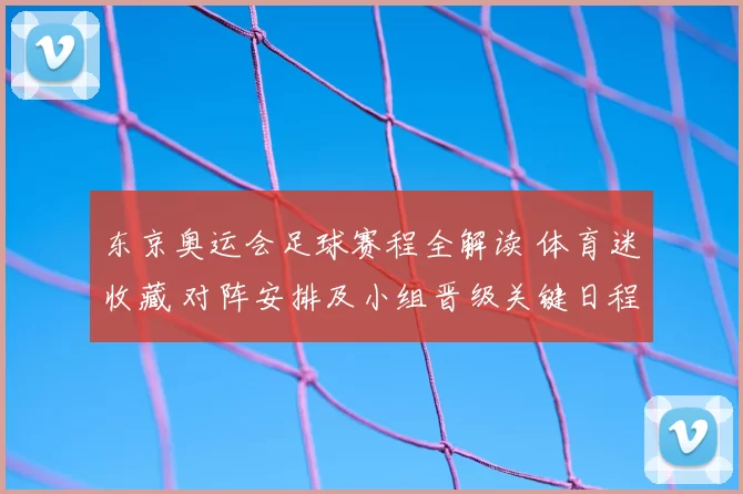 东京奥运会足球赛程全解读 体育迷收藏 对阵安排及小组晋级关键日程
