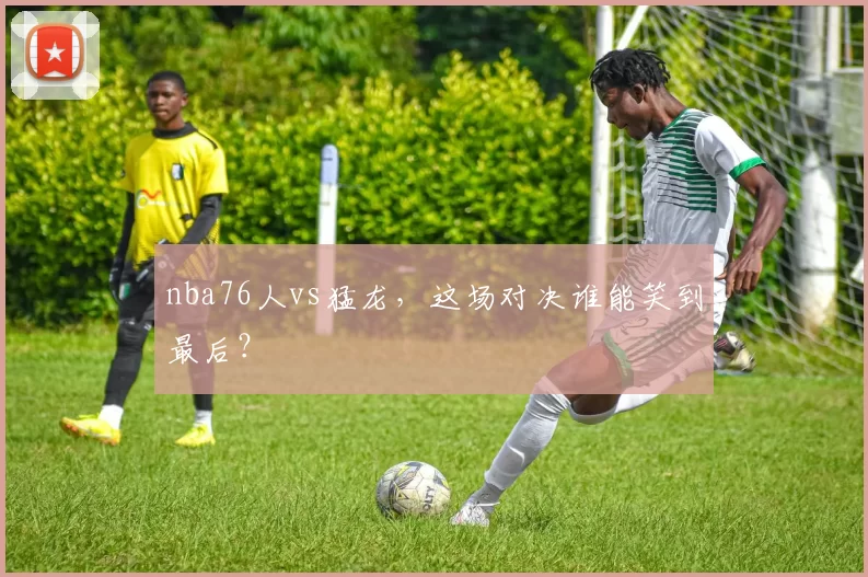 nba76人vs猛龙，这场对决谁能笑到最后？
