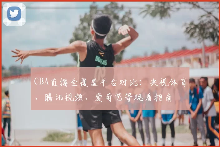CBA直播全覆盖平台对比：央视体育、腾讯视频、爱奇艺等观看指南