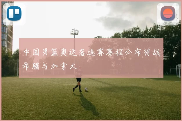 中国男篮奥运落选赛赛程公布将战希腊与加拿大