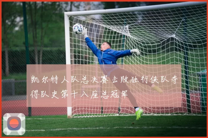凯尔特人队总决赛击败独行侠队夺得队史第十八座总冠军