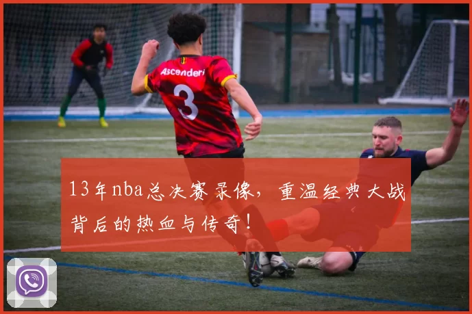 13年nba总决赛录像，重温经典大战背后的热血与传奇！