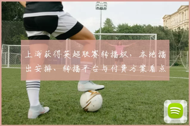 上海获得英超联赛转播权，本地播出安排、转播平台与付费方案看点