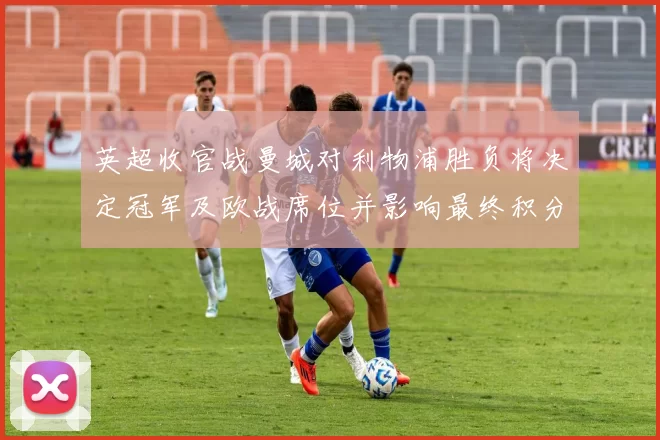 英超收官战曼城对利物浦胜负将决定冠军及欧战席位并影响最终积分榜