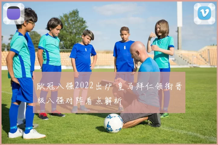 欧冠八强2022出炉 皇马拜仁领衔晋级八强对阵看点解析