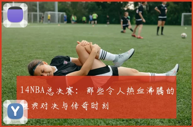 14NBA总决赛：那些令人热血沸腾的经典对决与传奇时刻