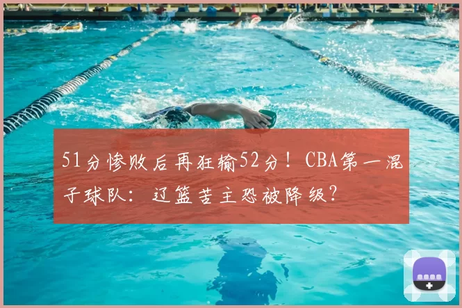 51分惨败后再狂输52分！CBA第一混子球队：辽篮苦主恐被降级？