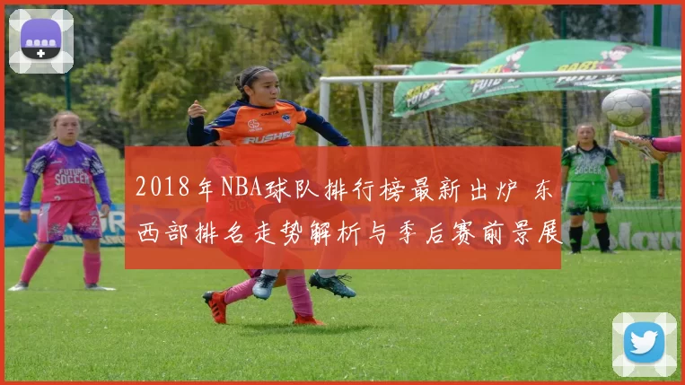 2018年NBA球队排行榜最新出炉 东西部排名走势解析与季后赛前景展望