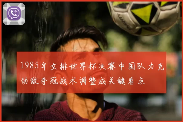 1985年女排世界杯决赛中国队力克劲敌夺冠战术调整成关键看点