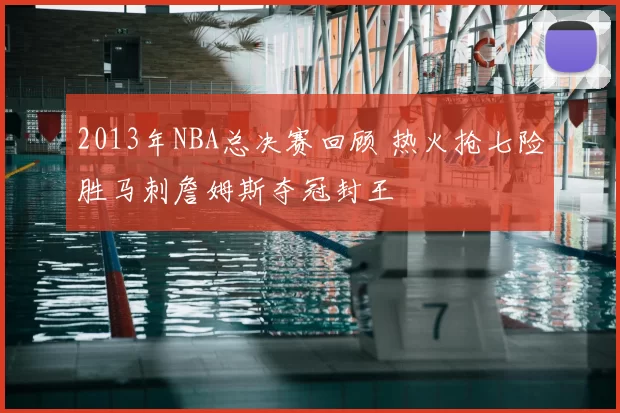 2013年NBA总决赛回顾 热火抢七险胜马刺詹姆斯夺冠封王