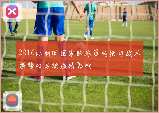 2016比利时国家队球员轮换与战术调整对后续成绩影响