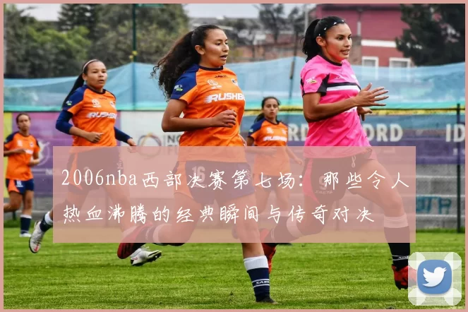 2006nba西部决赛第七场：那些令人热血沸腾的经典瞬间与传奇对决