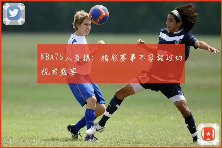NBA76人直播:精彩赛事不容错过的视觉盛宴