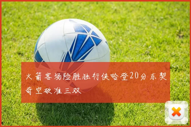 火箭客场险胜独行侠哈登20分东契奇空砍准三双