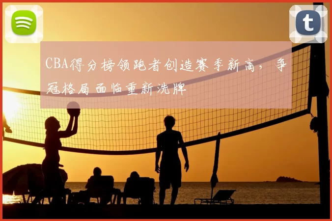 CBA得分榜领跑者创造赛季新高，争冠格局面临重新洗牌