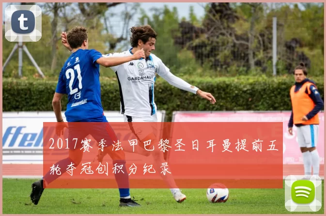 2017赛季法甲巴黎圣日耳曼提前五轮夺冠创积分纪录