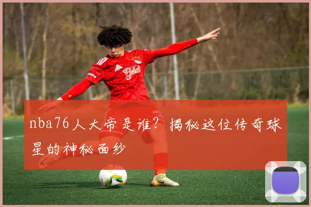 nba76人大帝是谁？揭秘这位传奇球星的神秘面纱