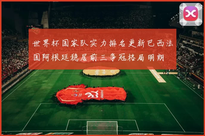 世界杯国家队实力排名更新巴西法国阿根廷稳居前三争冠格局明朗