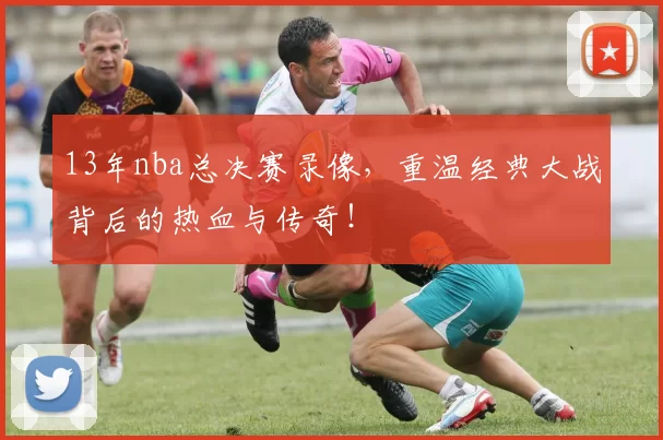 13年nba总决赛录像，重温经典大战背后的热血与传奇！