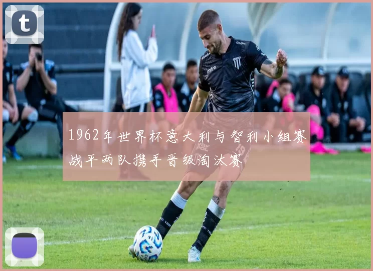 1962年世界杯意大利与智利小组赛战平两队携手晋级淘汰赛