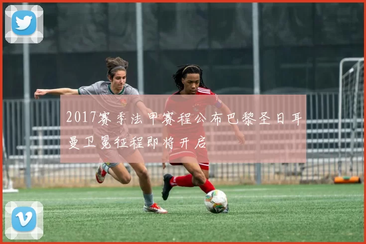 2017赛季法甲赛程公布巴黎圣日耳曼卫冕征程即将开启