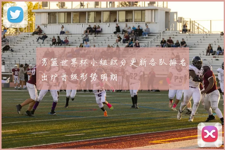 男篮世界杯小组积分更新各队排名出炉晋级形势明朗