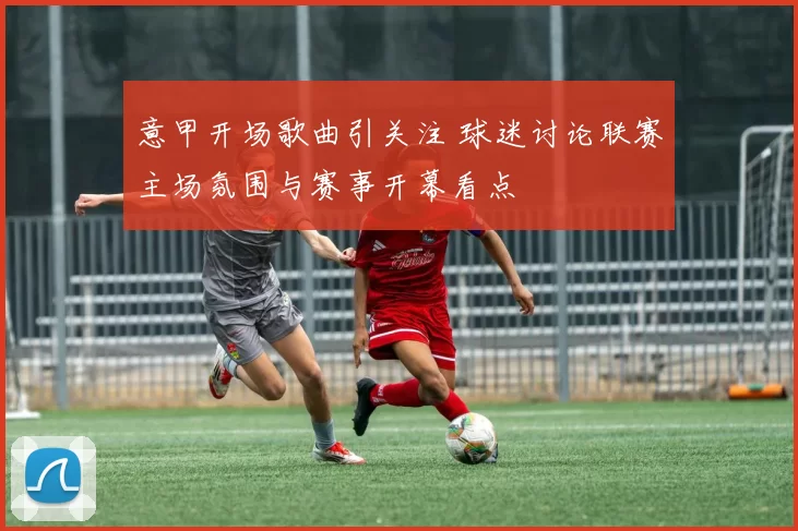 意甲开场歌曲引关注 球迷讨论联赛主场氛围与赛事开幕看点