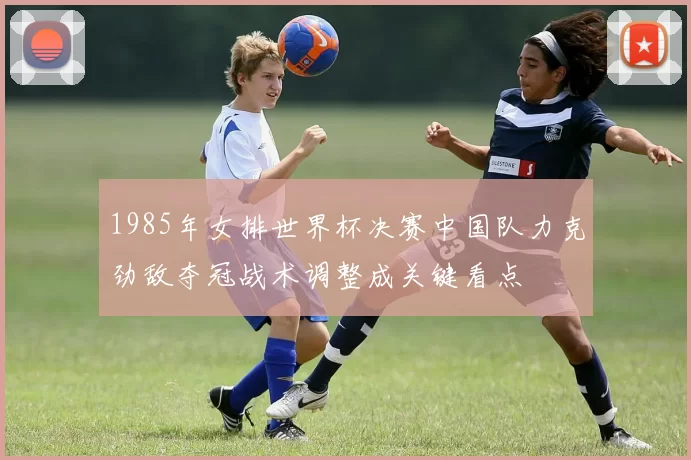 1985年女排世界杯决赛中国队力克劲敌夺冠战术调整成关键看点