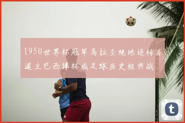 1950世界杯冠军乌拉圭绝地逆转东道主巴西捧杯成足球历史经典战